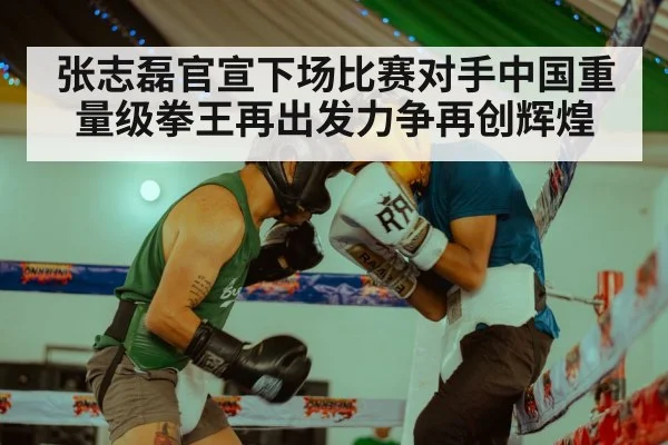 张志磊官宣下场比赛对手中国重量级拳王再出发力争再创辉煌