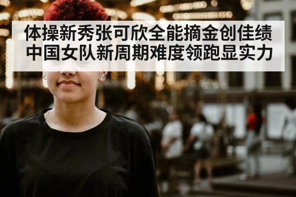 体操新秀张可欣全能摘金创佳绩中国女队新周期难度领跑显实力